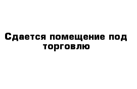 Сдается помещение под торговлю 